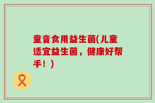 童音食用益生菌(儿童适宜益生菌,健康好帮手!) 童音食用益生菌(儿童适宜益生菌,健康好帮手!)