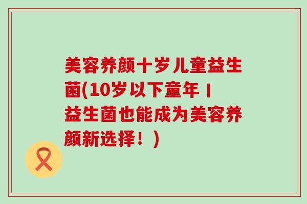 美容养颜十岁儿童益生菌(10岁以下童年丨益生菌也能成为美容养颜新选择!) 美容养颜十岁儿童益生菌(10岁以下童年丨益生菌也能成为美容养颜新选择!)