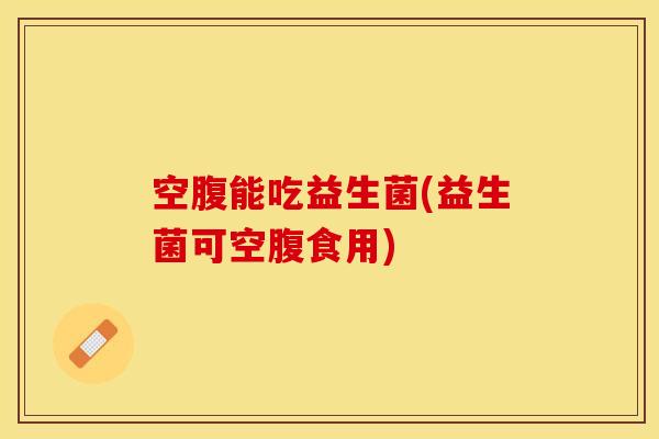 空腹能吃益生菌(益生菌可空腹食用) 空腹能吃益生菌(益生菌可空腹食用)