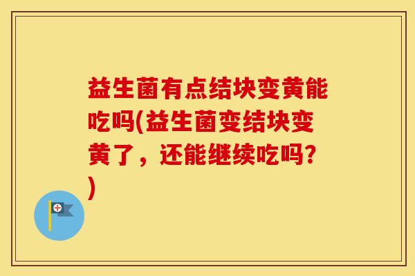 益生菌有点结块变黄能吃吗(益生菌变结块变黄了，还能继续吃吗？)