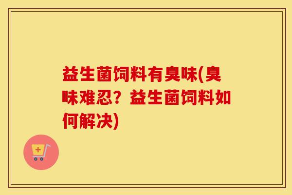 益生菌饲料有臭味(臭味难忍？益生菌饲料如何解决)