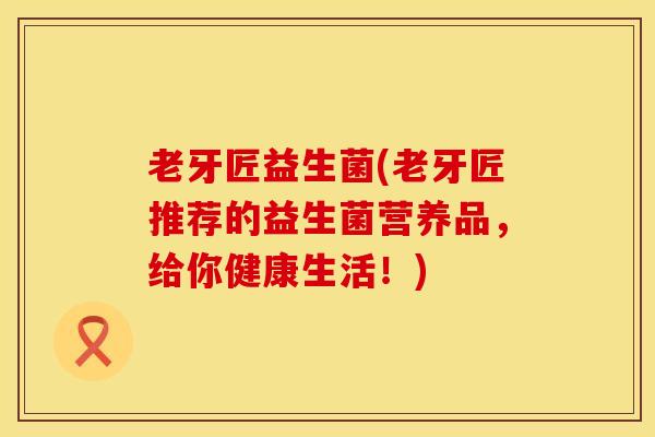 老牙匠益生菌(老牙匠推荐的益生菌营养品，给你健康生活！)