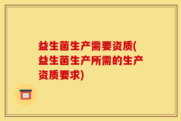 益生菌生产需要资质(益生菌生产所需的生产资质要求) 益生菌生产需要资质(益生菌生产所需的生产资质要求)