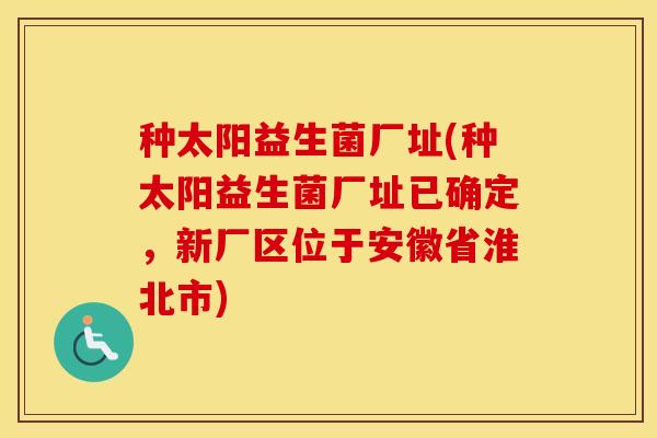 种太阳益生菌厂址(种太阳益生菌厂址已确定,新厂区位于安徽省淮北市) 种太阳益生菌厂址(种太阳益生菌厂址已确定,新厂区位于安徽省淮北市)