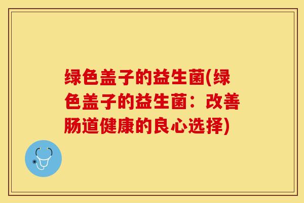 绿色盖子的益生菌(绿色盖子的益生菌：改善肠道健康的良心选择)