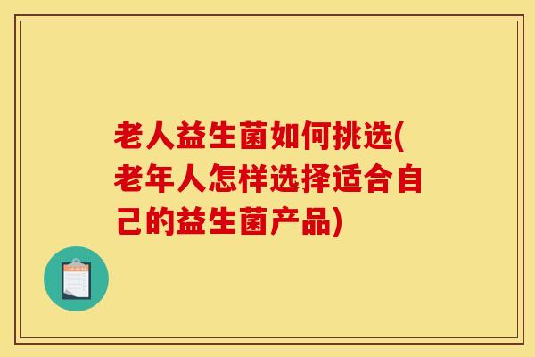 老人益生菌如何挑选(老年人怎样选择适合自己的益生菌产品)