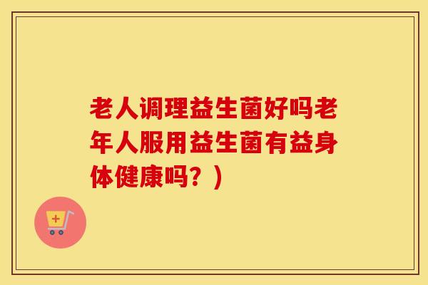 老人调理益生菌好吗老年人服用益生菌有益身体健康吗？)