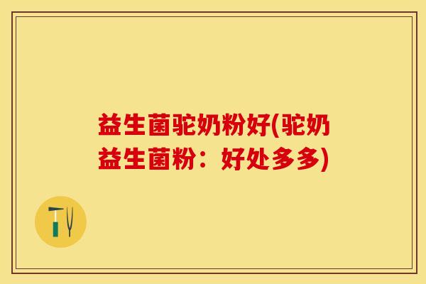 益生菌驼奶粉好(驼奶益生菌粉:好处多多) 益生菌驼奶粉好(驼奶益生菌粉:好处多多)