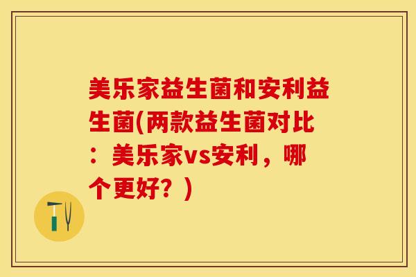 美乐家益生菌和安利益生菌(两款益生菌对比:美乐家vs安利,哪个更好?) 美乐家益生菌和安利益生菌(两款益生菌对比:美乐家vs安利,哪个更好?)
