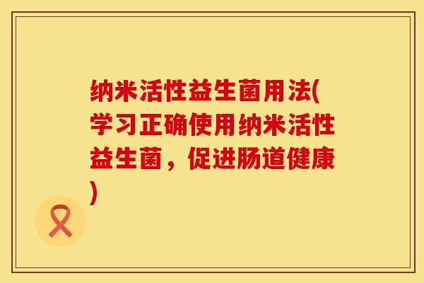 纳米活性益生菌用法(学习正确使用纳米活性益生菌，促进肠道健康)