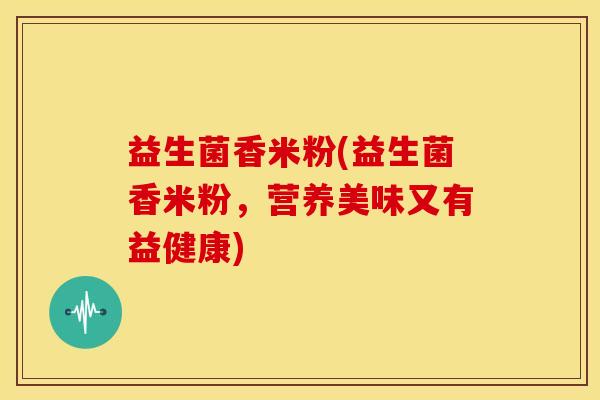 益生菌香米粉(益生菌香米粉，营养美味又有益健康)