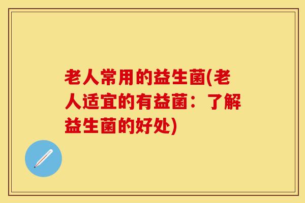 老人常用的益生菌(老人适宜的有益菌:了解益生菌的好处) 老人常用的益生菌(老人适宜的有益菌:了解益生菌的好处)