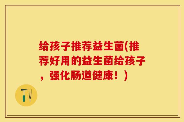 给孩子推荐益生菌(推荐好用的益生菌给孩子，强化肠道健康！)