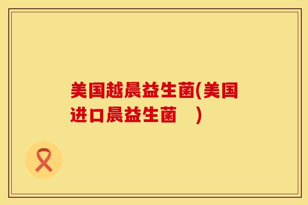 美国越晨益生菌(美国进口晨益生菌　)