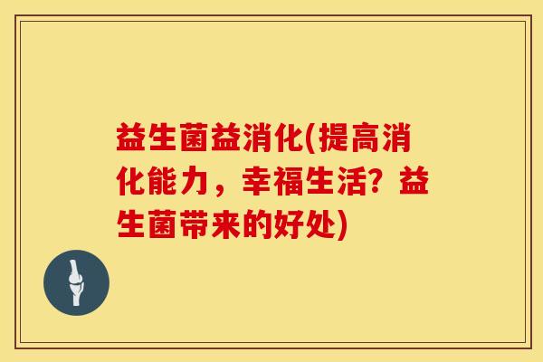 益生菌益消化(提高消化能力，幸福生活？益生菌带来的好处)