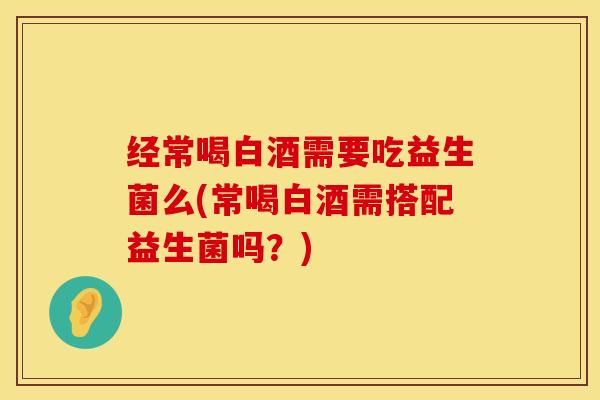 经常喝白酒需要吃益生菌么(常喝白酒需搭配益生菌吗？)