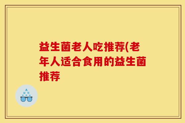 益生菌老人吃推荐(老年人适合食用的益生菌推荐