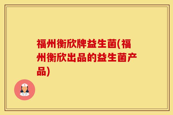 福州衡欣牌益生菌(福州衡欣出品的益生菌产品)