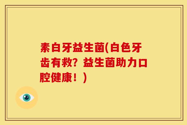 素白牙益生菌(白色牙齿有救？益生菌助力口腔健康！)