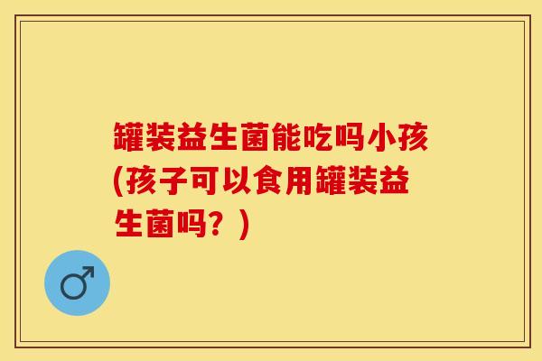 罐装益生菌能吃吗小孩(孩子可以食用罐装益生菌吗？)