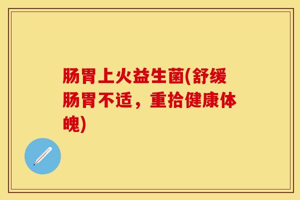 肠胃上火益生菌(舒缓肠胃不适,重拾健康体魄) 肠胃上火益生菌(舒缓肠胃不适,重拾健康体魄)