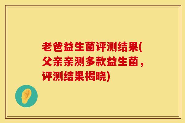 老爸益生菌评测结果(父亲亲测多款益生菌，评测结果揭晓)