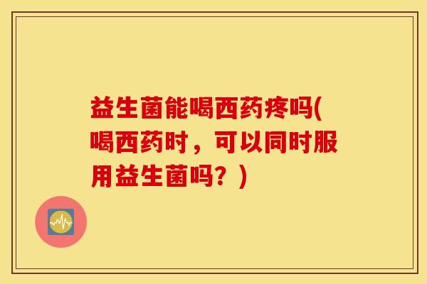 益生菌能喝西药疼吗(喝西药时,可以同时服用益生菌吗?) 益生菌能喝西药疼吗(喝西药时,可以同时服用益生菌吗?)