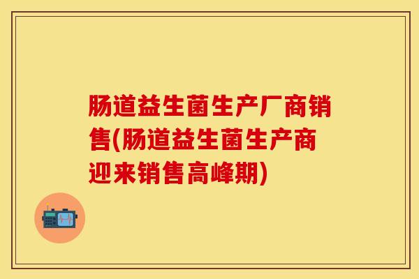 肠道益生菌生产厂商销售(肠道益生菌生产商迎来销售高峰期)