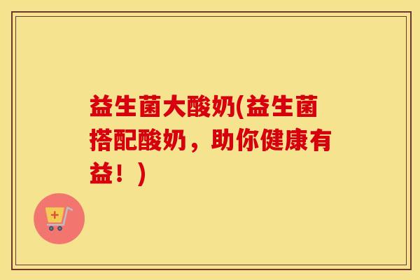 益生菌大酸奶(益生菌搭配酸奶，助你健康有益！)