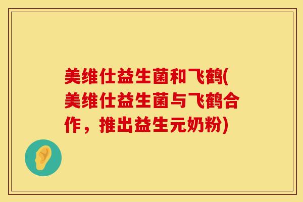 美维仕益生菌和飞鹤(美维仕益生菌与飞鹤合作，推出益生元奶粉)