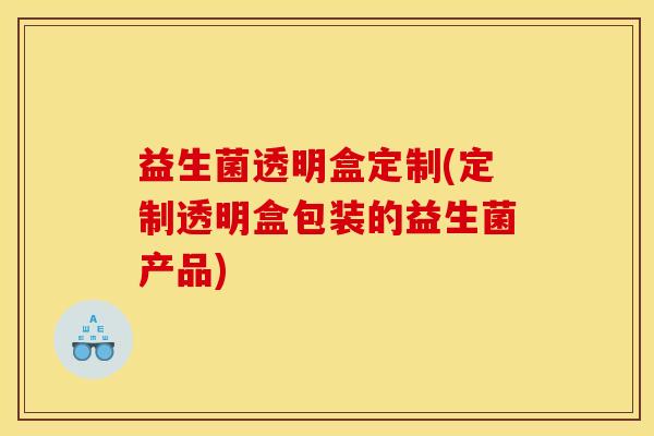 益生菌透明盒定制(定制透明盒包装的益生菌产品)