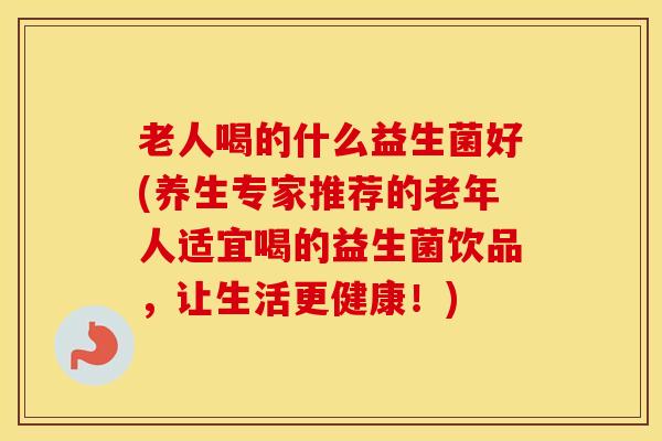 老人喝的什么益生菌好(养生专家推荐的老年人适宜喝的益生菌饮品，让生活更健康！)