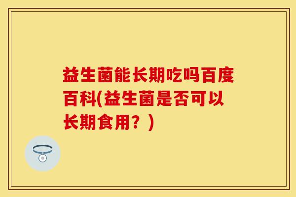 益生菌能长期吃吗百度百科(益生菌是否可以长期食用?) 益生菌能长期吃吗百度百科(益生菌是否可以长期食用?)