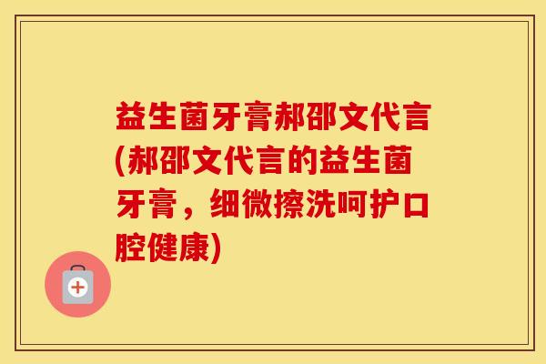 益生菌牙膏郝邵文代言(郝邵文代言的益生菌牙膏，细微擦洗呵护口腔健康)