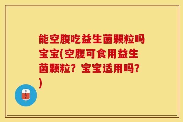 能空腹吃益生菌颗粒吗宝宝(空腹可食用益生菌颗粒？宝宝适用吗？)