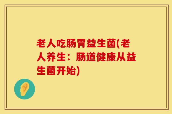 老人吃肠胃益生菌(老人养生：肠道健康从益生菌开始)