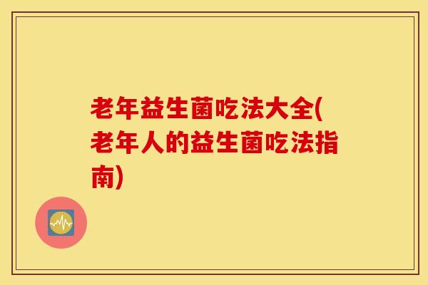 老年益生菌吃法大全(老年人的益生菌吃法指南)