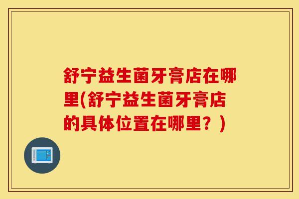 舒宁益生菌牙膏店在哪里(舒宁益生菌牙膏店的具体位置在哪里?) 舒宁益生菌牙膏店在哪里(舒宁益生菌牙膏店的具体位置在哪里?)