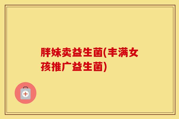 胖妹卖益生菌(丰满女孩推广益生菌) 胖妹卖益生菌(丰满女孩推广益生菌)