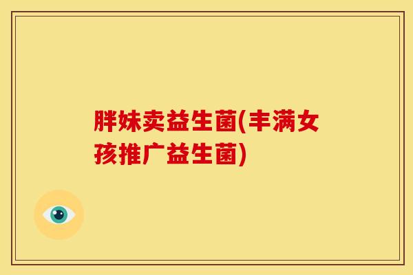 胖妹卖益生菌(丰满女孩推广益生菌) 胖妹卖益生菌(丰满女孩推广益生菌)
