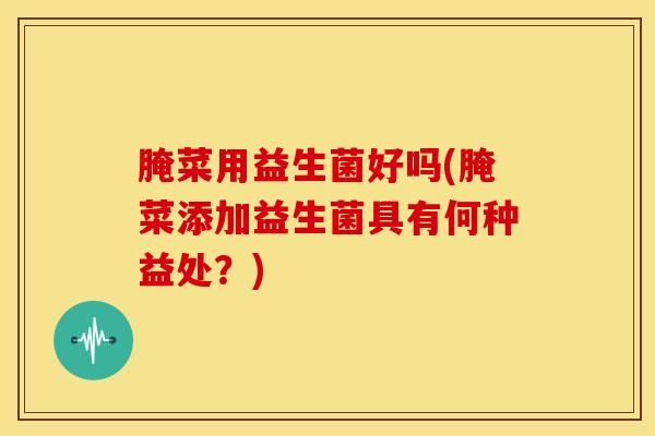 腌菜用益生菌好吗(腌菜添加益生菌具有何种益处？)