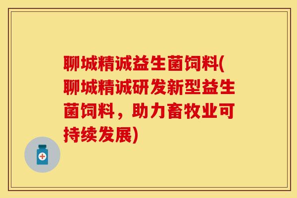 聊城精诚益生菌饲料(聊城精诚研发新型益生菌饲料，助力畜牧业可持续发展)