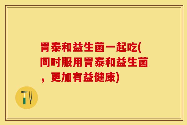 胃泰和益生菌一起吃(同时服用胃泰和益生菌,更加有益健康) 胃泰和益生菌一起吃(同时服用胃泰和益生菌,更加有益健康)