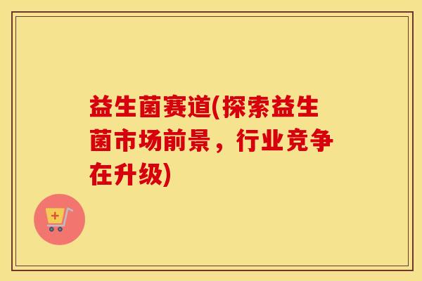 益生菌赛道(探索益生菌市场前景，行业竞争在升级)