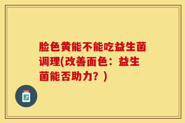 脸色黄能不能吃益生菌调理(改善面色：益生菌能否助力？)