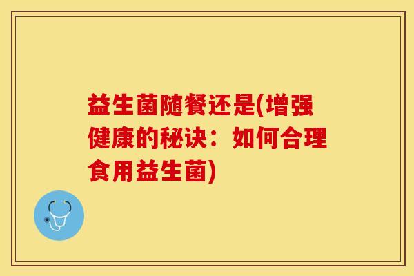 益生菌随餐还是(增强健康的秘诀：如何合理食用益生菌)