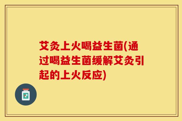 艾灸上火喝益生菌(通过喝益生菌缓解艾灸引起的上火反应)
