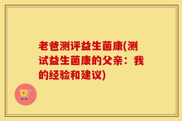 老爸测评益生菌康(测试益生菌康的父亲：我的经验和建议)