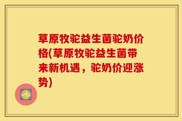 草原牧驼益生菌驼奶价格(草原牧驼益生菌带来新机遇，驼奶价迎涨势)