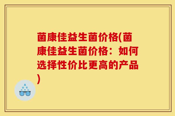 菌康佳益生菌价格(菌康佳益生菌价格：如何选择性价比更高的产品)